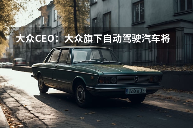 大众CEO：大众旗下自动驾驶汽车将在2030年成为主流 受欧7排放法规影响