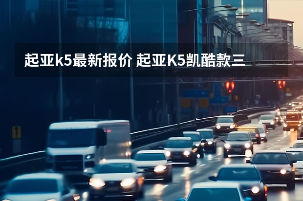 起亚k5最新报价 起亚K5凯酷款三厢最低价格是多少钱?起亚K5凯酷报价