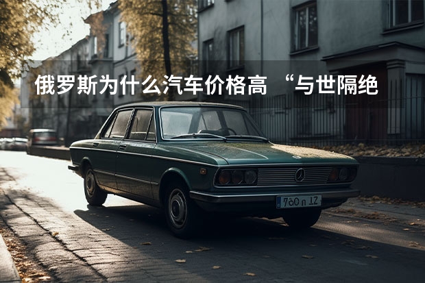 俄罗斯为什么汽车价格高 “与世隔绝”一年，俄罗斯车市带来的启示