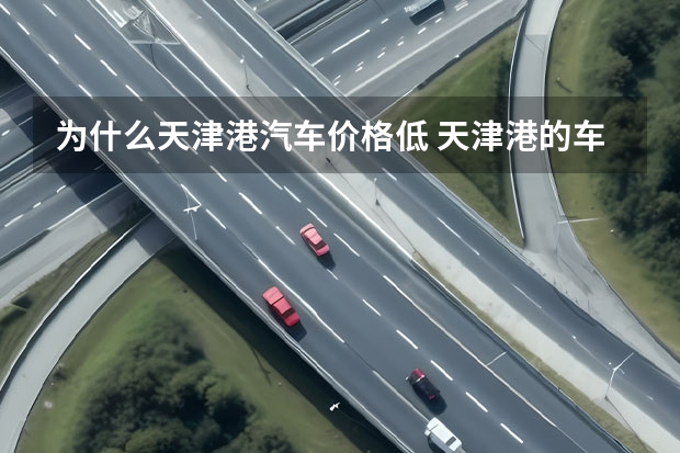 为什么天津港汽车价格低 天津港的车为什么便宜？怎么购买不会被骗？