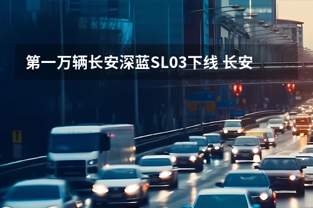 第一万辆长安深蓝SL03下线 长安锐程CC蓝鲸版正式上市