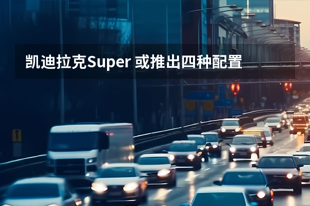 凯迪拉克Super 或推出四种配置车型