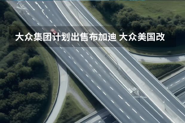 大众集团计划出售布加迪 大众美国改名"Voltswagen"是愚人节玩笑