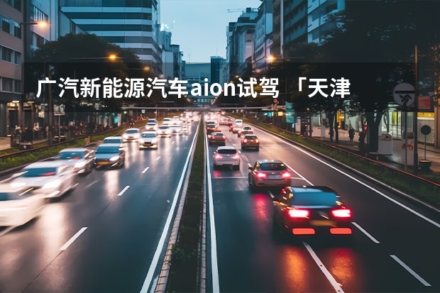广汽新能源汽车aion试驾 「天津在线汽车」试驾广汽埃安 AION S Plus