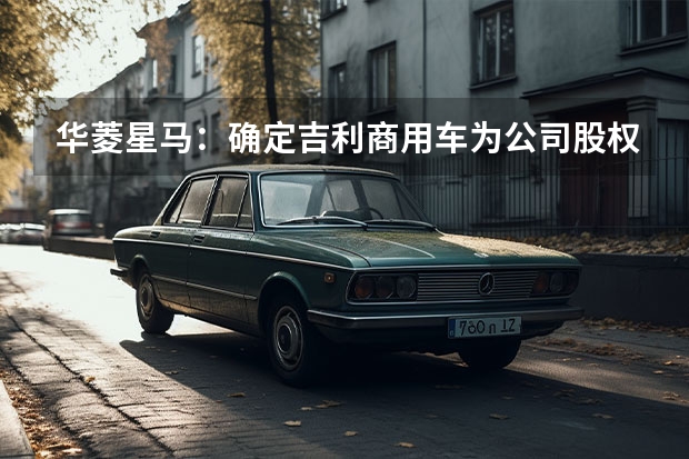 华菱星马：确定吉利商用车为公司股权转让受让方 款吉利博瑞采用全新中网设计