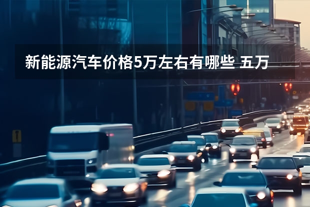 新能源汽车价格5万左右有哪些 五万左右新能源电动汽车有哪些?