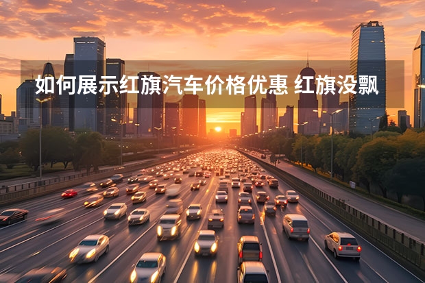 如何展示红旗汽车价格优惠 红旗没飘,H9起步价降至30.98万!全系双离合波箱