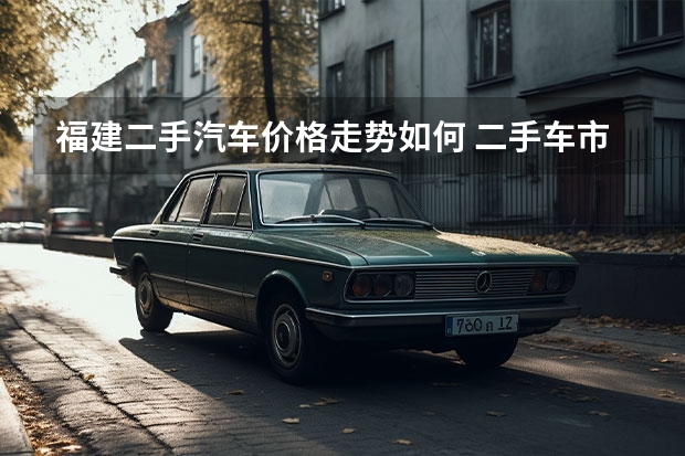 福建二手汽车价格走势如何 二手车市场前景如何发展 分析二手车市场现状及未来趋势？