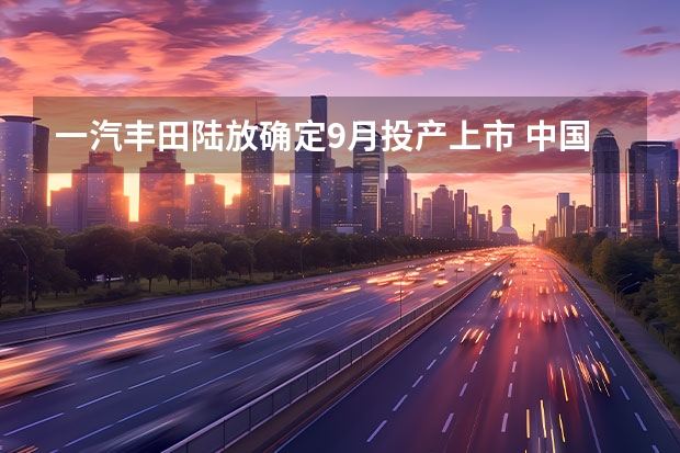 一汽丰田陆放确定9月投产上市 中国一汽与中感微成立汽车芯片联合实验室