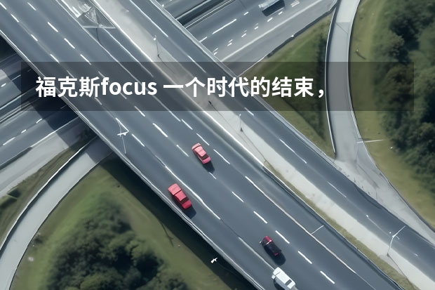 福克斯focus 一个时代的结束，曾连续7个月登顶销冠的福克斯悄然停产！