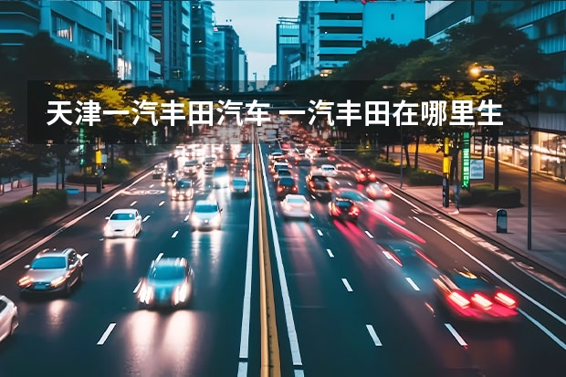 天津一汽丰田汽车 一汽丰田在哪里生产?