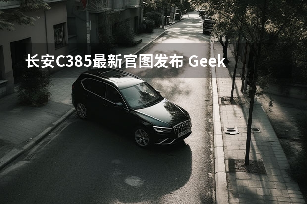 长安C385最新官图发布 Geeker版曝最新消息