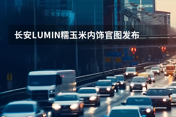 长安LUMIN糯玉米内饰官图发布 召回：长安欧尚A800和凌轩涉及20710辆/存在起火隐患