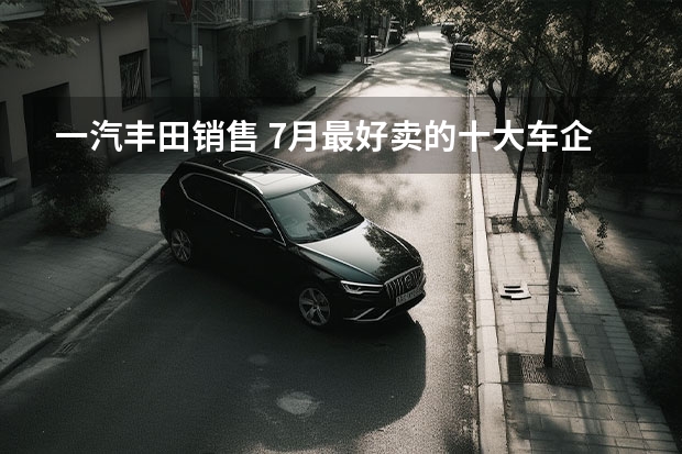 一汽丰田销售 7月最好卖的十大车企：比亚迪狂甩23万辆，一汽丰田垫底？