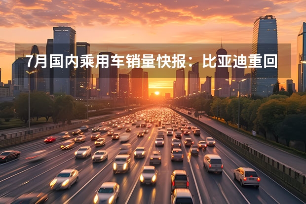 7月国内乘用车销量快报：比亚迪重回销量榜首 p实车曝光
