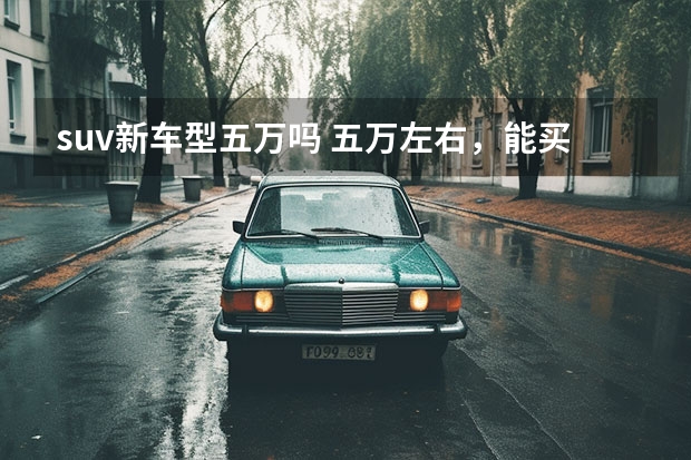 suv新车型五万吗 五万左右，能买一款SUV的车吗？