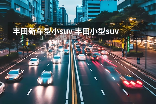 丰田新车型小suv 丰田小型suv车型有哪些？