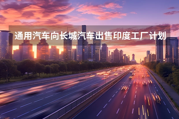 通用汽车向长城汽车出售印度工厂计划失败 WEY品牌将在初优先搭载
