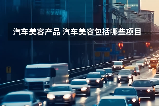 汽车美容产品 汽车美容包括哪些项目