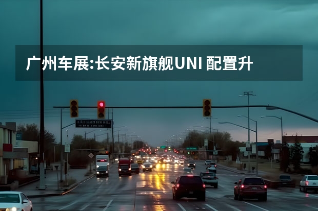 广州车展:长安新旗舰UNI 配置升级
