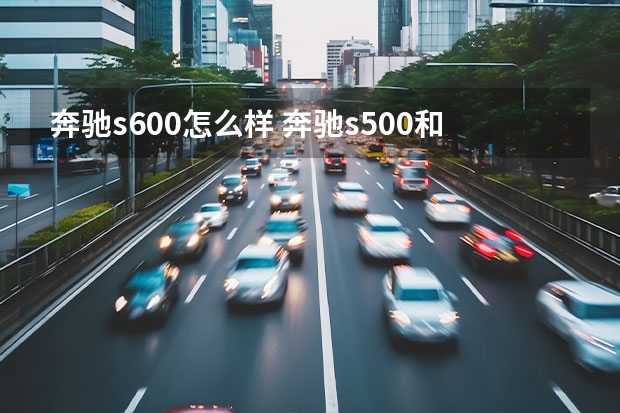 奔驰s600怎么样 奔驰s500和s600哪个好(奔驰s350和奔驰e300哪个好)