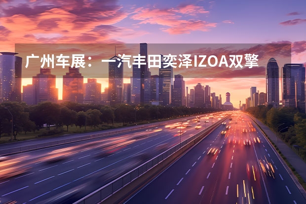 广州车展：一汽丰田奕泽IZOA双擎正式亮相 双外观造型/配置升级