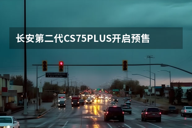 长安第二代CS75PLUS开启预售，这辆车有哪些亮点？