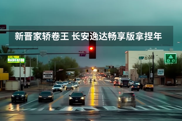 新晋家轿卷王 长安逸达畅享版拿捏年轻人（都是好车！2023年，长安推出这些重磅新车！）