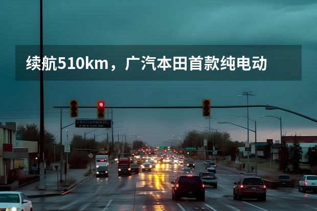 续航510km,广汽本田首款纯电动轿车16.78万起售(续航199公里,快充堪比手机,订单破3.1万!本田全新小车年底交付)