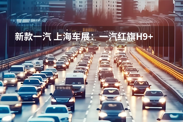 新款一汽 上海车展：一汽红旗H9+白玉兰主题版亮相