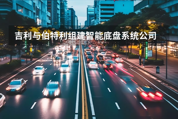 吉利与伯特利组建智能底盘系统公司 吉利和戴姆勒再合作