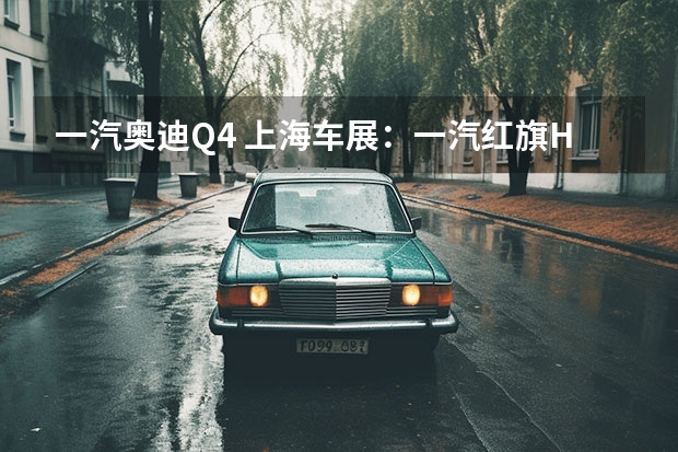 一汽奥迪Q4 上海车展：一汽红旗H9+白玉兰主题版亮相