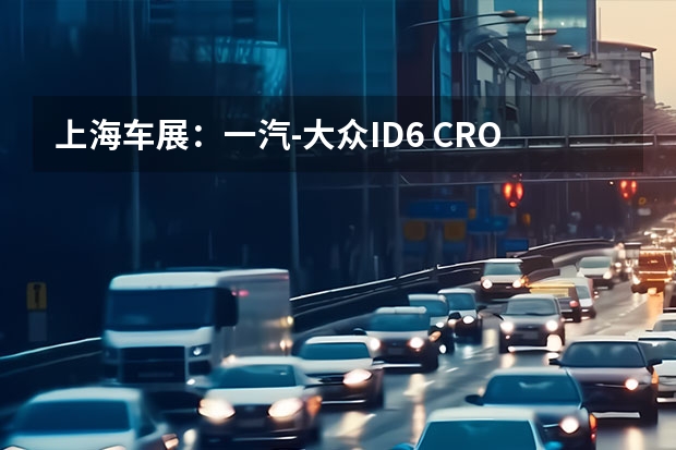 上海车展：一汽-大众ID.6 CROZZ正式亮相 同时开启预定（大众途昂领衔，上海车展这些重磅车型值得一看）