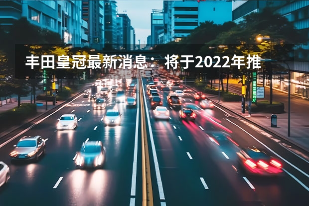 丰田皇冠最新消息：将于2022年推出全新一代车型 新款丰田皇冠最新消息：更加智能化和豪华化 全新丰田皇冠实车亮相，车长近5米，配2.4T混合动力