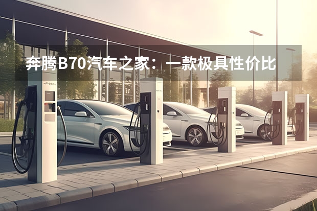 奔腾B70汽车之家：一款极具性价比的中型车（奔腾B70领衔，这两款家轿谁更能俘获年轻人的心）