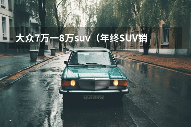 大众7万一8万suv（年终SUV销量出炉，没想这款到7万元车能挤进前十！）