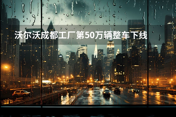 沃尔沃成都工厂第50万辆整车下线 沃尔沃CEO：预计到2025年电动汽车将与同级别燃油车价格持平