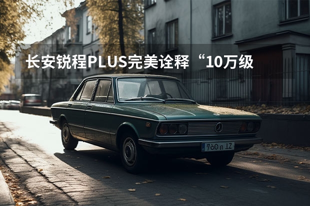 长安锐程PLUS完美诠释“10万级智能舒适家轿 前脸更霸气/第二排升级明显