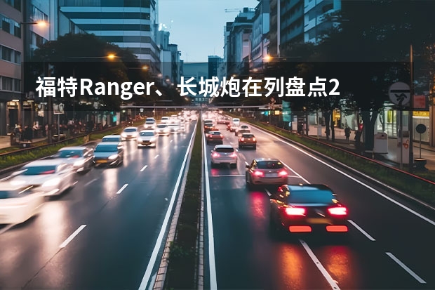 福特Ranger、长城炮在列盘点2023成都车展重磅皮卡 成都车展可上车品鉴，仰望U8豪华版奢适内饰有何精髓？ 长城皮卡杨胜飞：山海炮性能版亮相，开启皮卡性能化新时代