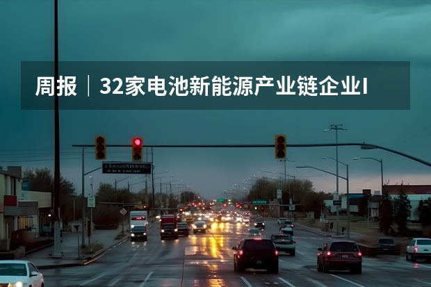 周报｜32家电池新能源产业链企业IPO动态更新 盘点四款近期优惠的新能源车型 零跑C系列/极氪001 新能源汽车十大龙头一览