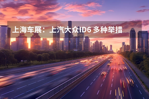 上海车展：上汽大众ID.6 多种举措降低二氧化碳排放