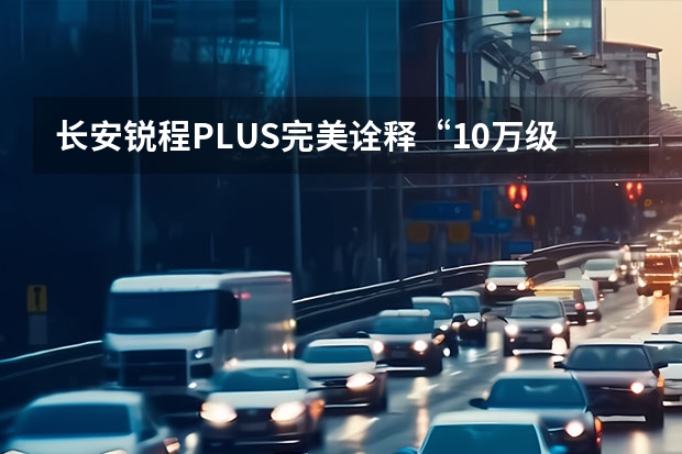 长安锐程PLUS完美诠释“10万级智能舒适家轿 长安将从5月1日起上调UNI