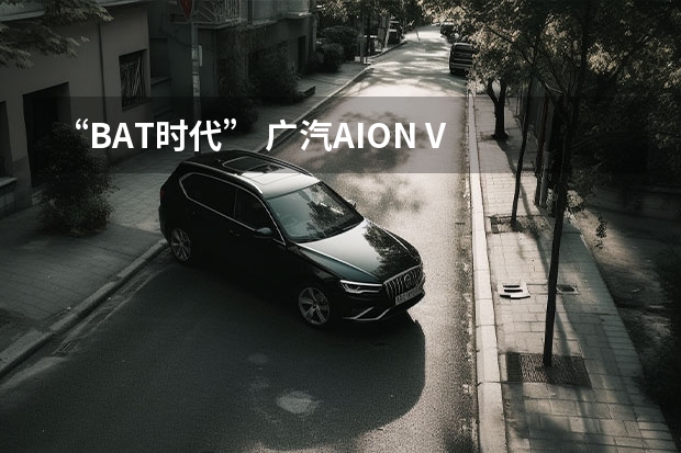 “BAT时代” 广汽AION V Plus能带来哪些惊喜