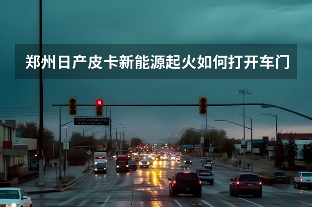 郑州日产皮卡新能源起火如何打开车门