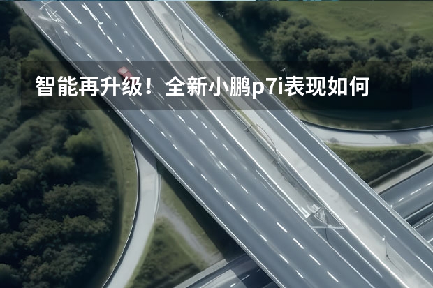 智能再升级！全新小鹏p7i表现如何？