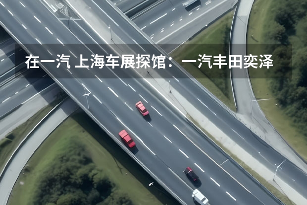 在一汽 上海车展探馆：一汽丰田奕泽双擎