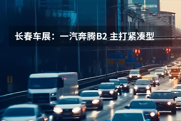 长春车展：一汽奔腾B2 主打紧凑型三厢轿车市场