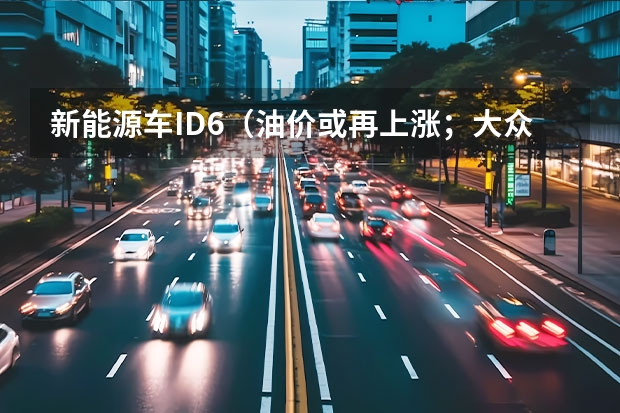 新能源车ID.6（油价或再上涨；大众ID.系列又降价；新款问界M7上市）