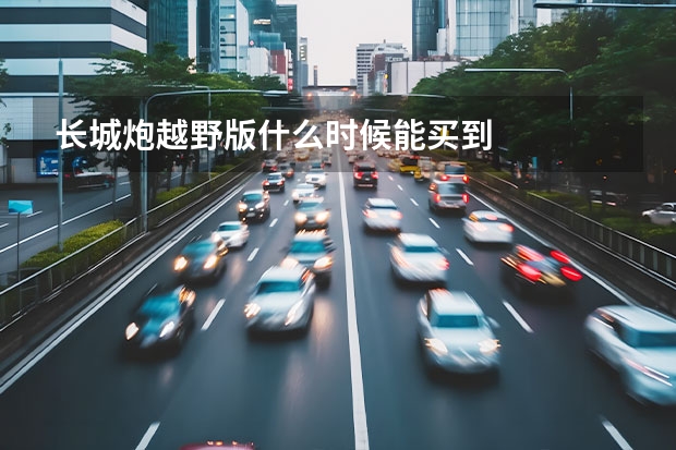 长城炮越野版什么时候能买到