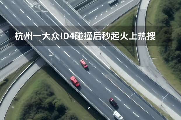 杭州一大众ID.4碰撞后秒起火上热搜，电动汽车自燃何时休（大众汽车科技营造社GO安全，解读ID家族对安全的新突破）